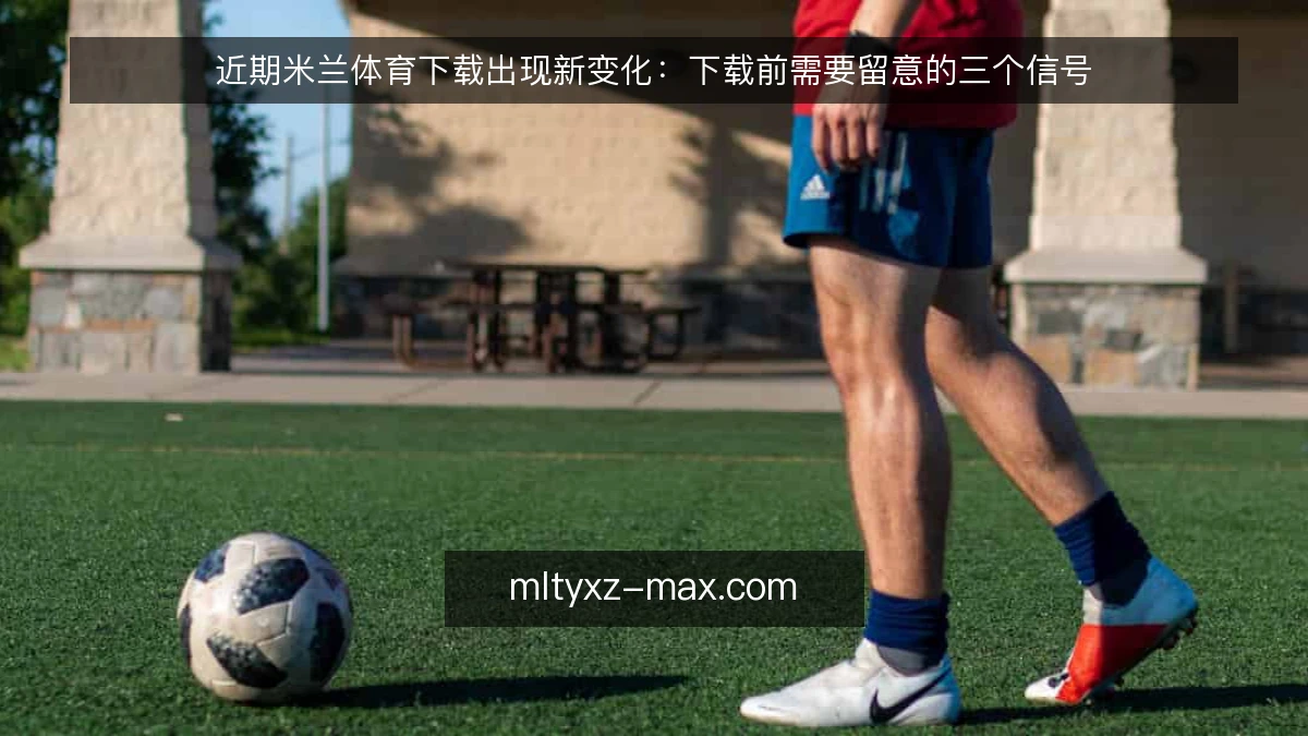 近期米兰体育下载出现新变化：下载前需要留意的三个信号