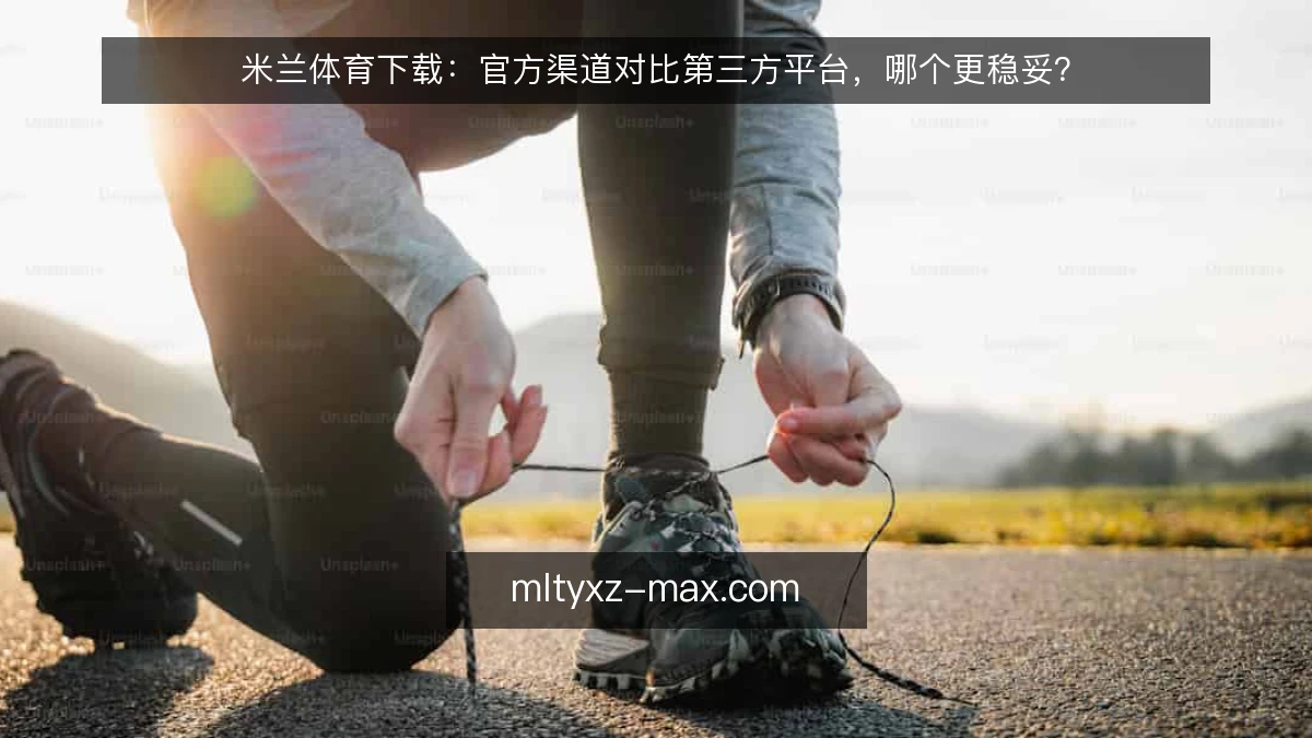 米兰体育下载：官方渠道对比第三方平台，哪个更稳妥？