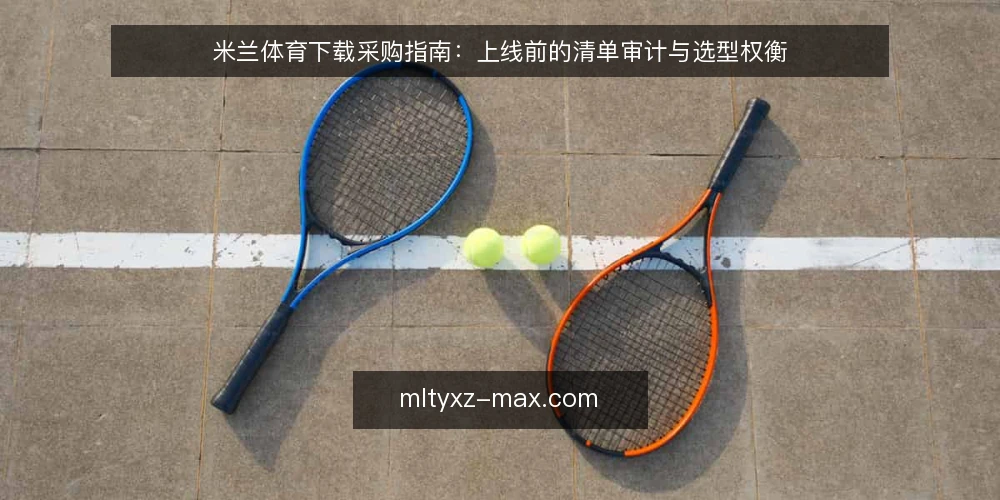 米兰体育下载采购指南:上线前的清单审计与选型权衡 — 为什么现在做一次下载审计 配图