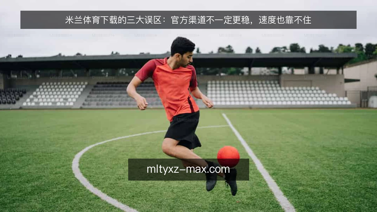 米兰体育下载的三大误区：官方渠道不一定更稳，速度也靠不住
