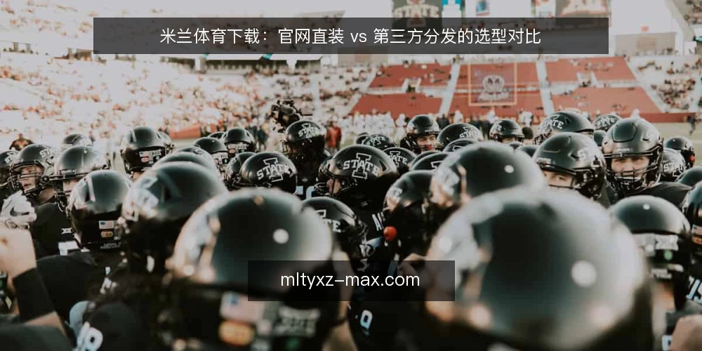 米兰体育下载:官网直装 vs 第三方分发的选型对比 — 先明确你要解决的下载需求 配图